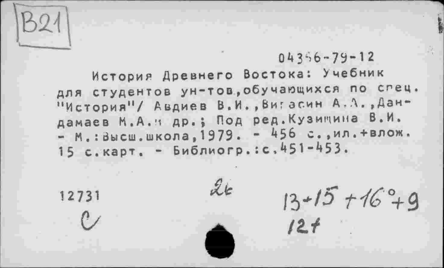 ﻿В<М	і
04356-73-12
История Древнего Востока: Учебник для студентов ун-тов,обучающихся по спец. "История"/ Авдиев В.И.,Виг а син А.Л.,Дан-дамаев М.А.и др.; Под ред.Кузищина В.И. - И.: Высш.школа , 1979 • " с.,ил.+влож. 15 с.карт. - Библиогр.: с.451-453.
С/	!2Л